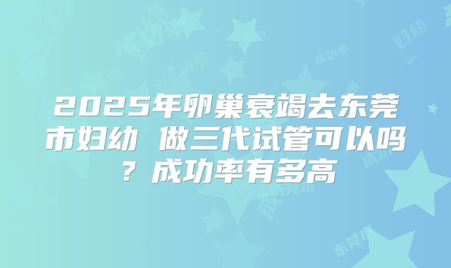 2025年卵巢衰竭去东莞市妇幼 做三代试管可以吗？成功率有多高