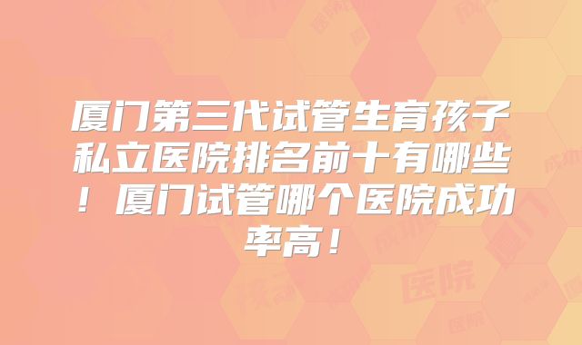 厦门第三代试管生育孩子私立医院排名前十有哪些!厦门试管哪个医院成功率高!