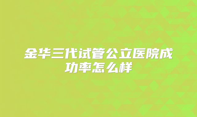金华三代试管公立医院成功率怎么样