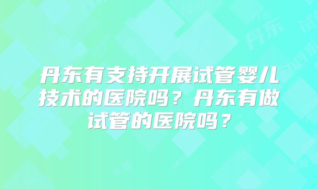 丹东有支持开展试管婴儿技术的医院吗？丹东有做试管的医院吗？