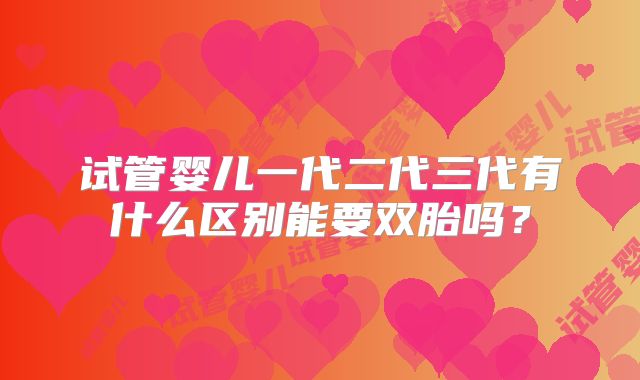试管婴儿一代二代三代有什么区别能要双胎吗？
