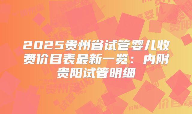 2025贵州省试管婴儿收费价目表最新一览：内附贵阳试管明细