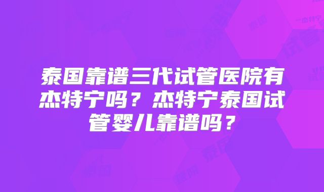泰国靠谱三代试管医院有杰特宁吗？杰特宁泰国试管婴儿靠谱吗？