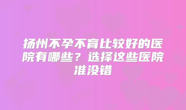 扬州不孕不育比较好的医院有哪些?选择这些医院准没错