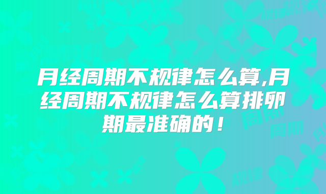 月经周期不规律怎么算,月经周期不规律怎么算排卵期最准确的!