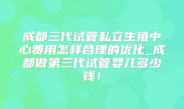 成都三代试管私立生殖中心费用怎样合理的优化_成都做第三代试管婴儿多少钱！
