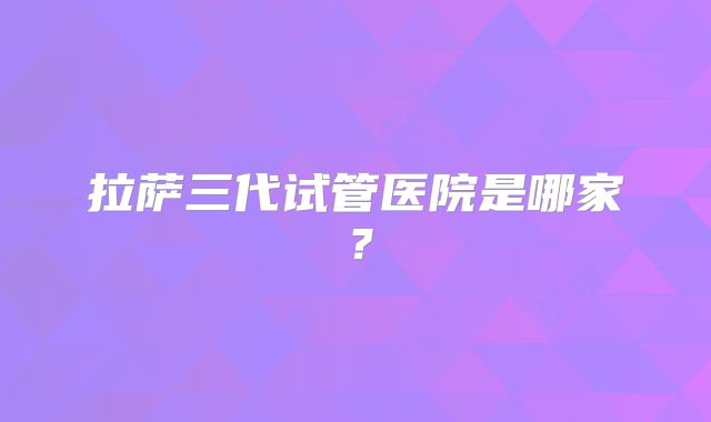 拉萨三代试管医院是哪家?