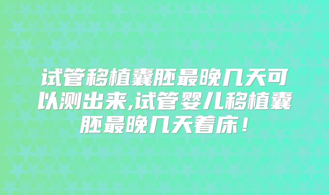 试管移植囊胚最晚几天可以测出来,试管婴儿移植囊胚最晚几天着床!