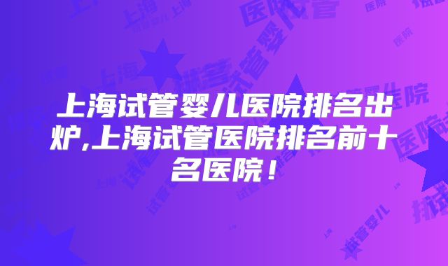 上海试管婴儿医院排名出炉,上海试管医院排名前十名医院!