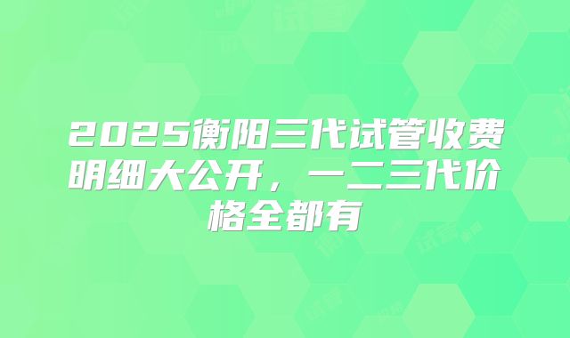2025衡阳三代试管收费明细大公开，一二三代价格全都有