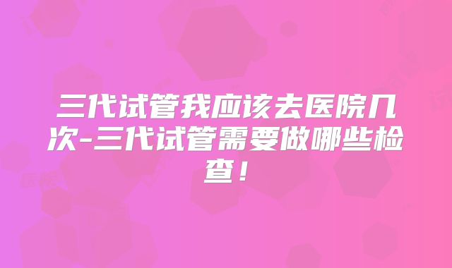 三代试管我应该去医院几次-三代试管需要做哪些检查!
