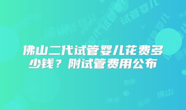 佛山二代试管婴儿花费多少钱?附试管费用公布
