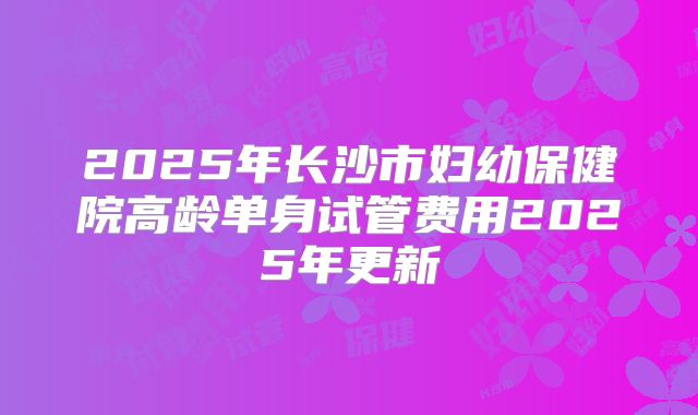 2025年长沙市妇幼保健院高龄单身试管费用2025年更新