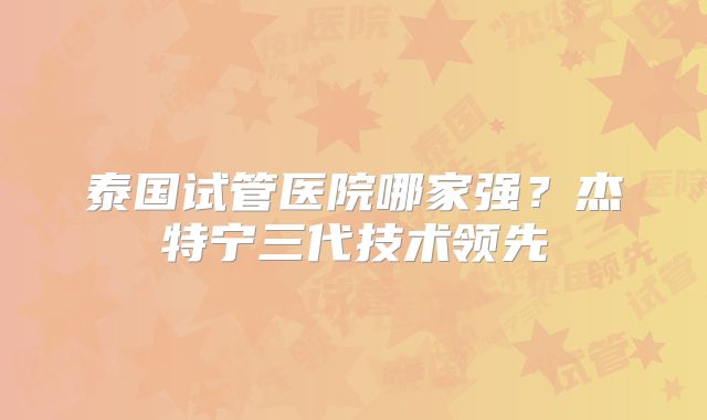 泰国试管医院哪家强?杰特宁三代技术领先