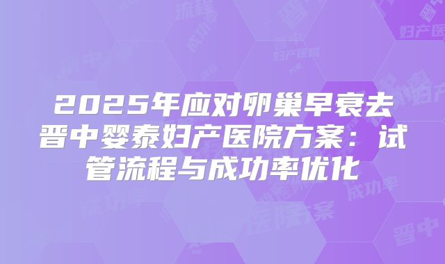 2025年应对卵巢早衰去晋中婴泰妇产医院方案：试管流程与成功率优化