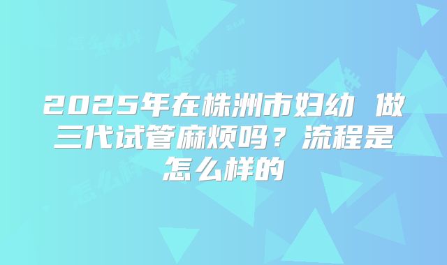 2025年在株洲市妇幼 做三代试管麻烦吗？流程是怎么样的