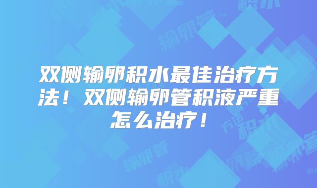双侧输卵积水最佳治疗方法！双侧输卵管积液严重怎么治疗！