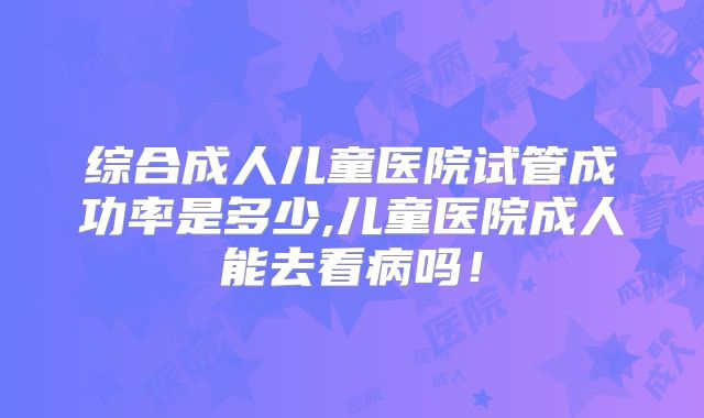 综合成人儿童医院试管成功率是多少,儿童医院成人能去看病吗！