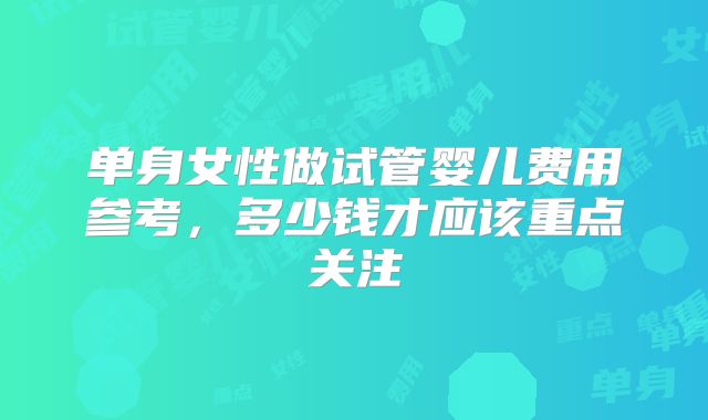 单身女性做试管婴儿费用参考，多少钱才应该重点关注