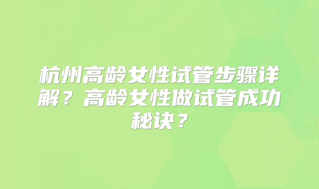 杭州高龄女性试管步骤详解?高龄女性做试管成功秘诀?