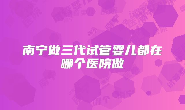 南宁做三代试管婴儿都在哪个医院做