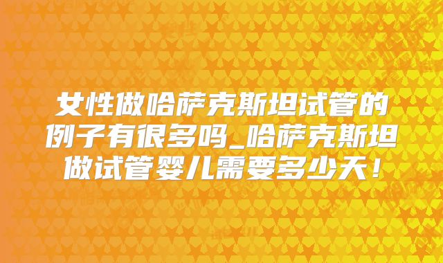 女性做哈萨克斯坦试管的例子有很多吗_哈萨克斯坦做试管婴儿需要多少天！