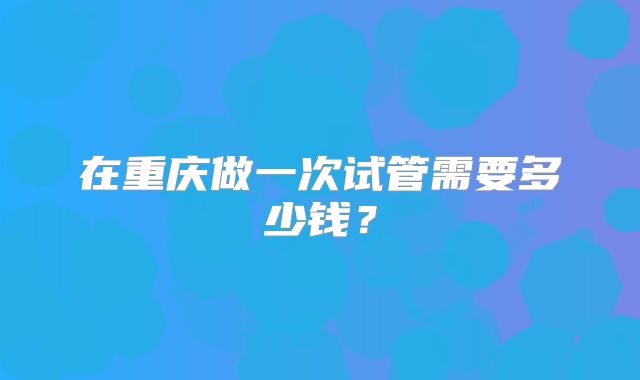 在重庆做一次试管需要多少钱？