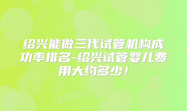 绍兴能做三代试管机构成功率排名-绍兴试管婴儿费用大约多少!