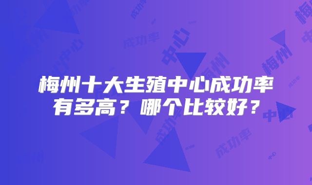 梅州十大生殖中心成功率有多高?哪个比较好?