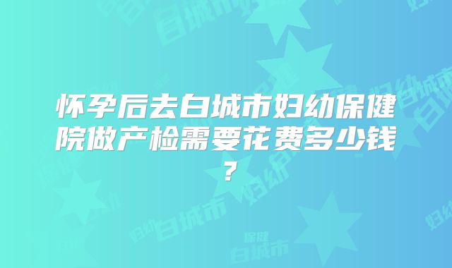 怀孕后去白城市妇幼保健院做产检需要花费多少钱?
