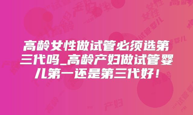 高龄女性做试管必须选第三代吗_高龄产妇做试管婴儿第一还是第三代好！