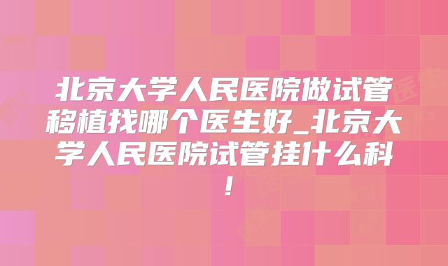 北京大学人民医院做试管移植找哪个医生好_北京大学人民医院试管挂什么科!
