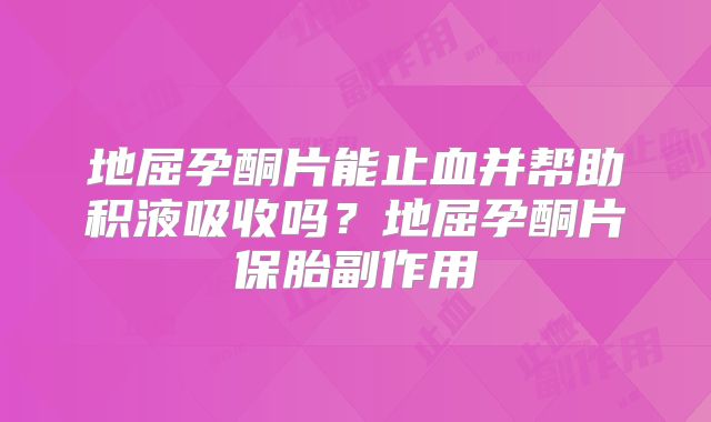 地屈孕酮片能止血并帮助积液吸收吗？地屈孕酮片保胎副作用