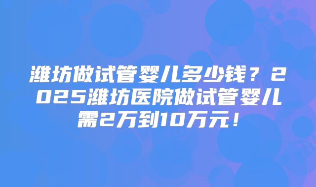 潍坊做试管婴儿多少钱？2025潍坊医院做试管婴儿需2万到10万元！