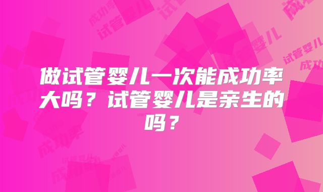 做试管婴儿一次能成功率大吗?试管婴儿是亲生的吗?