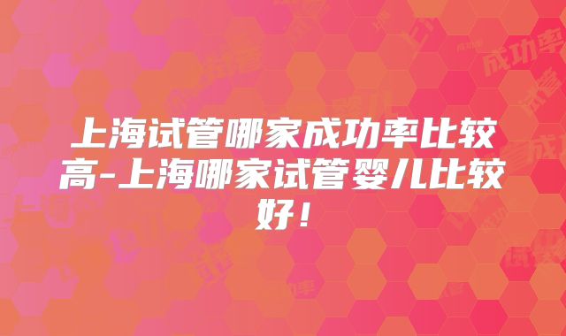 上海试管哪家成功率比较高-上海哪家试管婴儿比较好!
