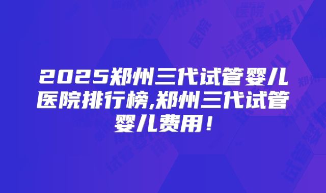 2025郑州三代试管婴儿医院排行榜,郑州三代试管婴儿费用！