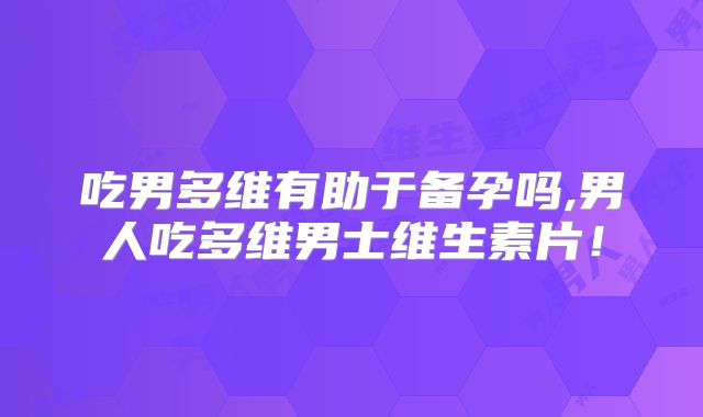 吃男多维有助于备孕吗,男人吃多维男士维生素片!