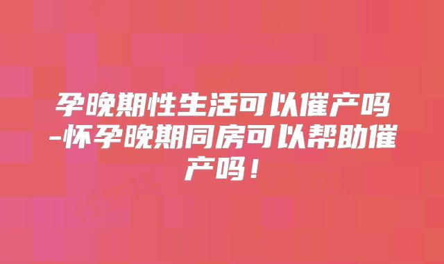 孕晚期性生活可以催产吗-怀孕晚期同房可以帮助催产吗！