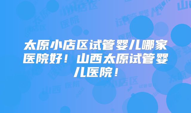 太原小店区试管婴儿哪家医院好！山西太原试管婴儿医院！