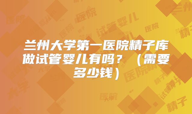 兰州大学第一医院精子库做试管婴儿有吗？（需要多少钱）