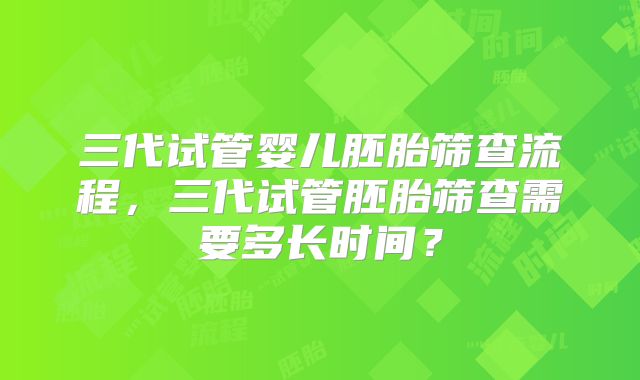 三代试管婴儿胚胎筛查流程,三代试管胚胎筛查需要多长时间?
