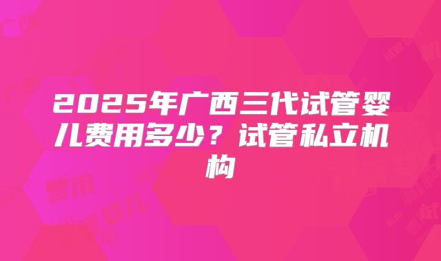 2025年广西三代试管婴儿费用多少？试管私立机构