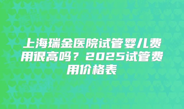 上海瑞金医院试管婴儿费用很高吗？2025试管费用价格表