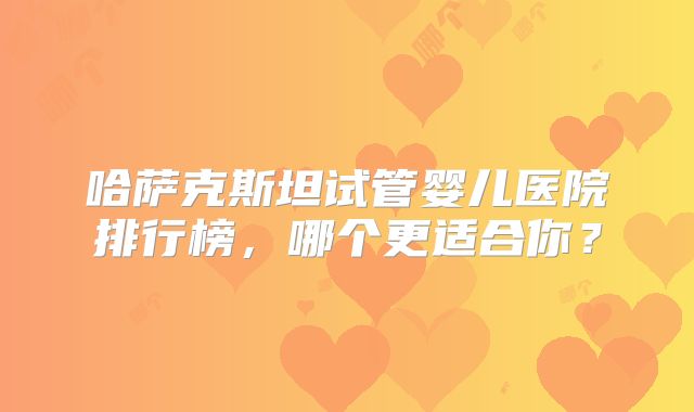哈萨克斯坦试管婴儿医院排行榜,哪个更适合你?