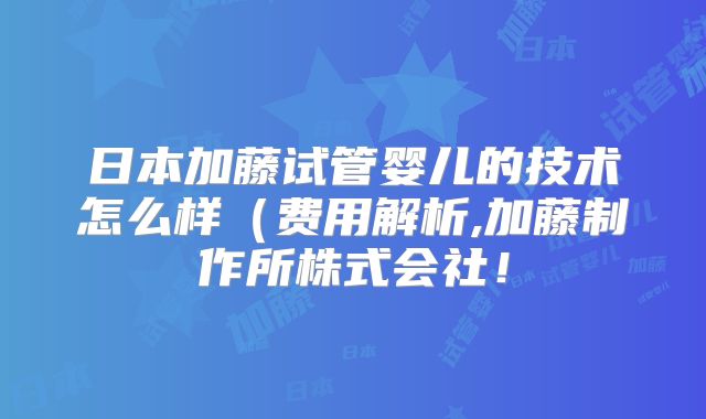 日本加藤试管婴儿的技术怎么样（费用解析,加藤制作所株式会社！