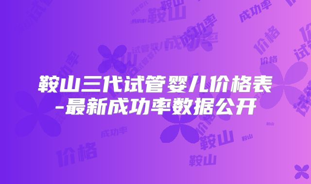 鞍山三代试管婴儿价格表-最新成功率数据公开