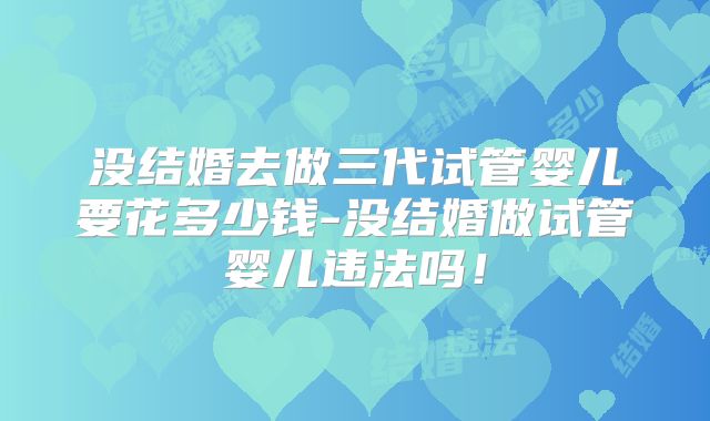 没结婚去做三代试管婴儿要花多少钱-没结婚做试管婴儿违法吗！