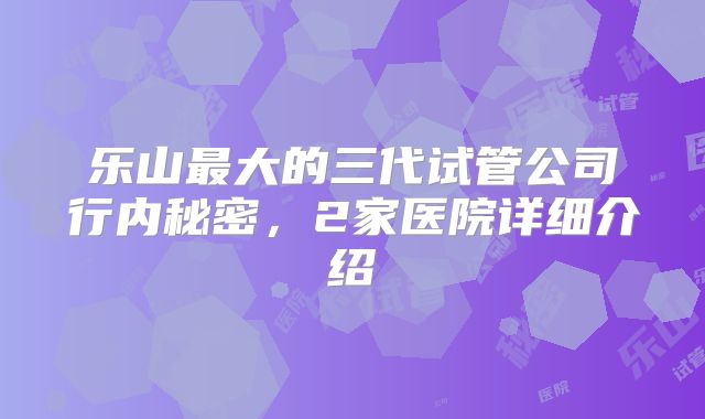 乐山最大的三代试管公司行内秘密，2家医院详细介绍