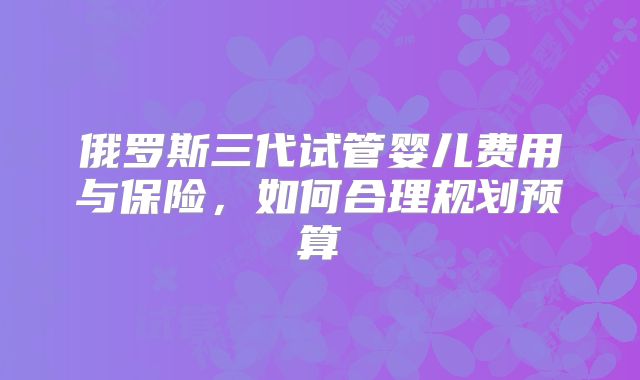 俄罗斯三代试管婴儿费用与保险，如何合理规划预算